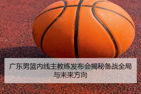 广东男篮内线主教练发布会揭秘备战全局与未来方向