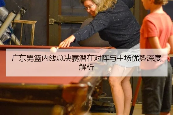 广东男篮内线总决赛潜在对阵与主场优势深度解析