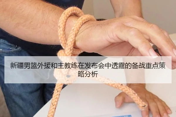 新疆男篮外援和主教练在发布会中透露的备战重点策略分析